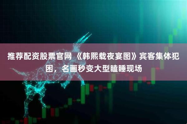 推荐配资股票官网 《韩熙载夜宴图》宾客集体犯困,名画秒变大型瞌睡现场