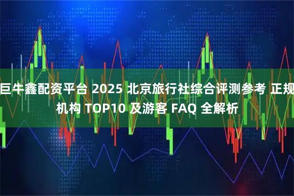 巨牛鑫配资平台 2025 北京旅行社综合评测参考 正规机构 TOP10 及游客 FAQ 全解析