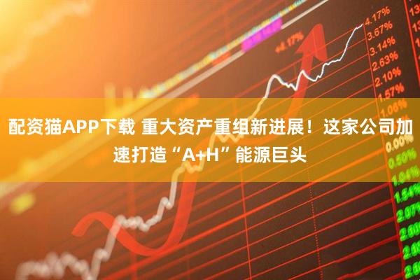 配资猫APP下载 重大资产重组新进展！这家公司加速打造“A+H”能源巨头
