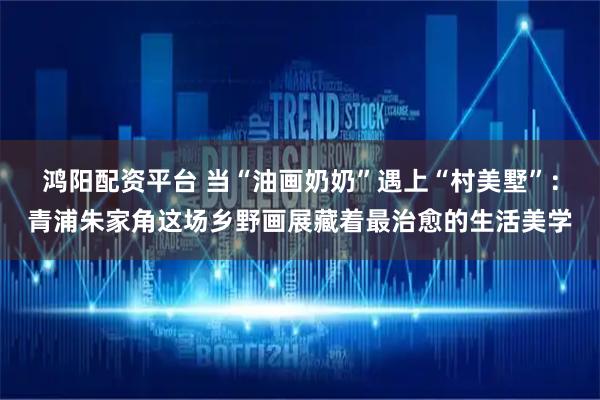 鸿阳配资平台 当“油画奶奶”遇上“村美墅”：青浦朱家角这场乡野画展藏着最治愈的生活美学