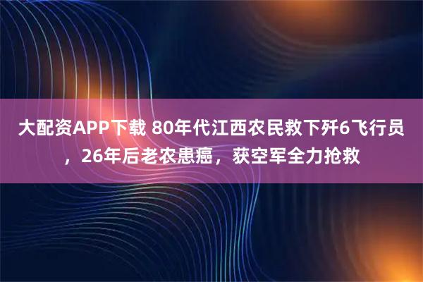 大配资APP下载 80年代江西农民救下歼6飞行员，26年后老农患癌，获空军全力抢救
