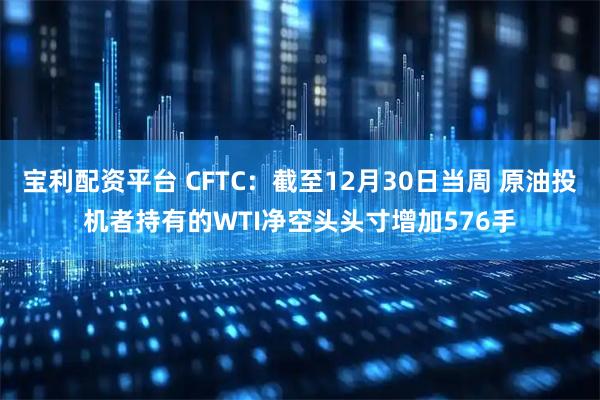 宝利配资平台 CFTC：截至12月30日当周 原油投机者持有的WTI净空头头寸增加576手