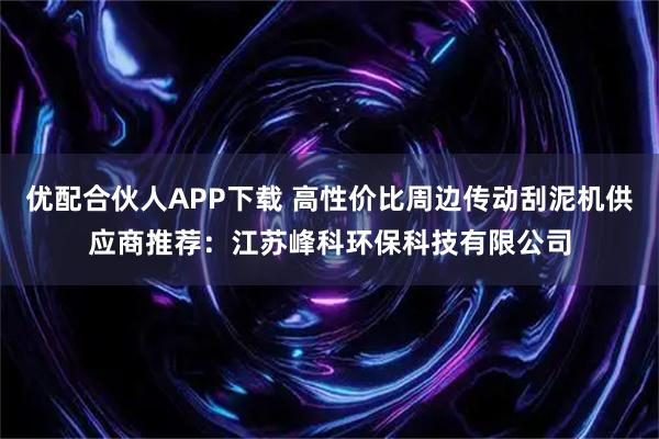 优配合伙人APP下载 高性价比周边传动刮泥机供应商推荐：江苏峰科环保科技有限公司