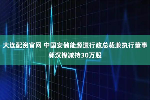 大连配资官网 中国安储能源遭行政总裁兼执行董事郭汉锋减持30万股