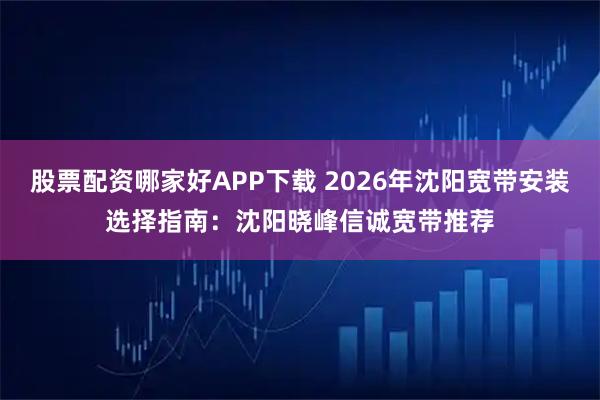 股票配资哪家好APP下载 2026年沈阳宽带安装选择指南：沈阳晓峰信诚宽带推荐