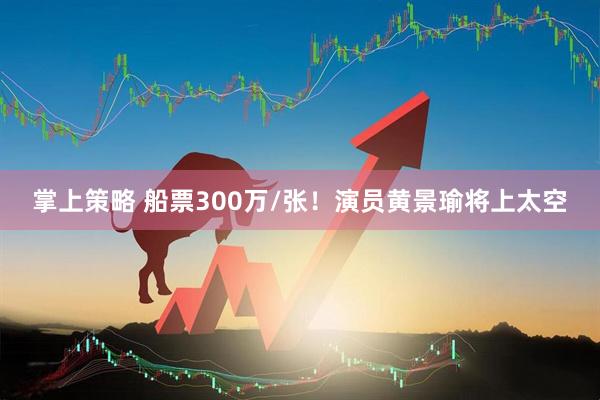 掌上策略 船票300万/张！演员黄景瑜将上太空