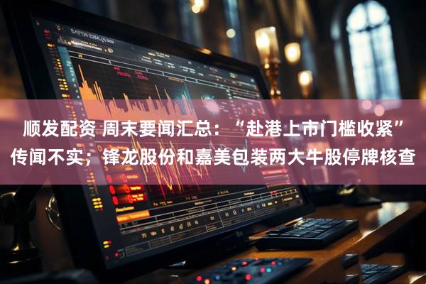 顺发配资 周末要闻汇总：“赴港上市门槛收紧”传闻不实；锋龙股份和嘉美包装两大牛股停牌核查