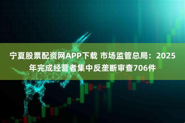 宁夏股票配资网APP下载 市场监管总局：2025年完成经营者集中反垄断审查706件