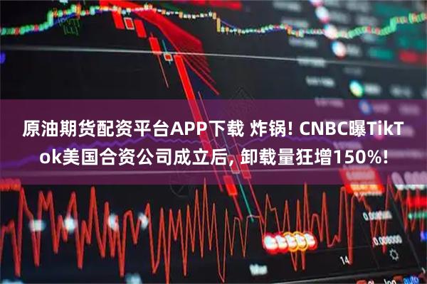 原油期货配资平台APP下载 炸锅! CNBC曝TikTok美国合资公司成立后, 卸载量狂增150%!
