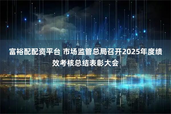 富裕配配资平台 市场监管总局召开2025年度绩效考核总结表彰大会