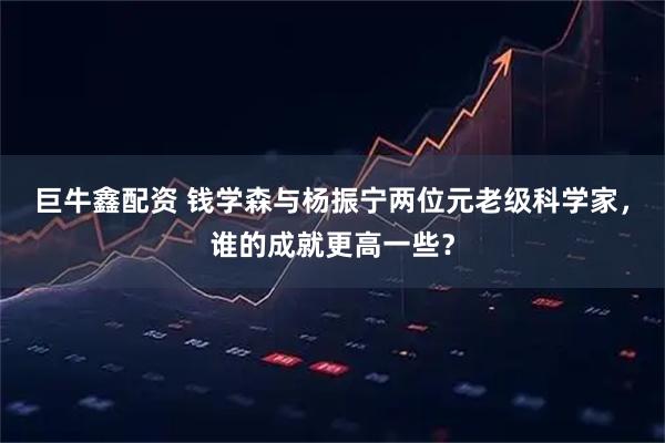 巨牛鑫配资 钱学森与杨振宁两位元老级科学家，谁的成就更高一些？