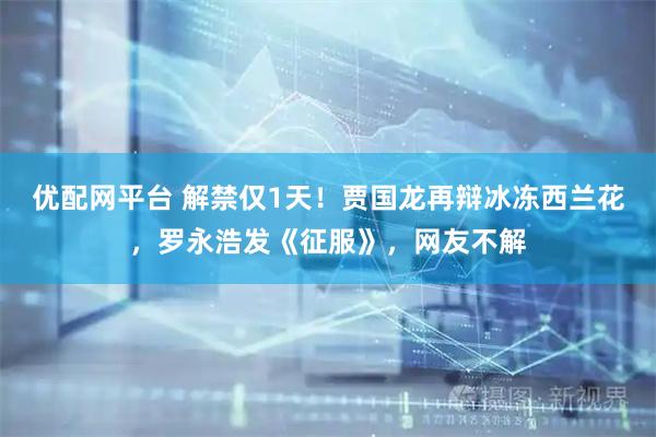 优配网平台 解禁仅1天！贾国龙再辩冰冻西兰花，罗永浩发《征服》，网友不解