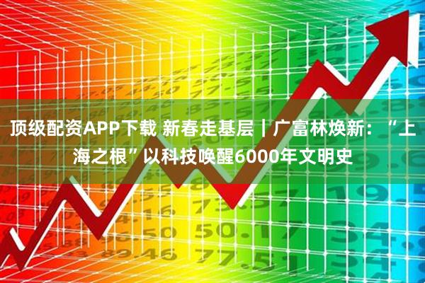 顶级配资APP下载 新春走基层｜广富林焕新：“上海之根”以科技唤醒6000年文明史