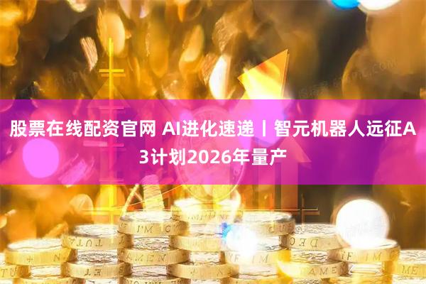 股票在线配资官网 AI进化速递丨智元机器人远征A3计划2026年量产