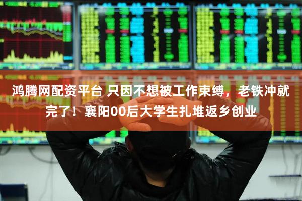 鸿腾网配资平台 只因不想被工作束缚，老铁冲就完了！襄阳00后大学生扎堆返乡创业