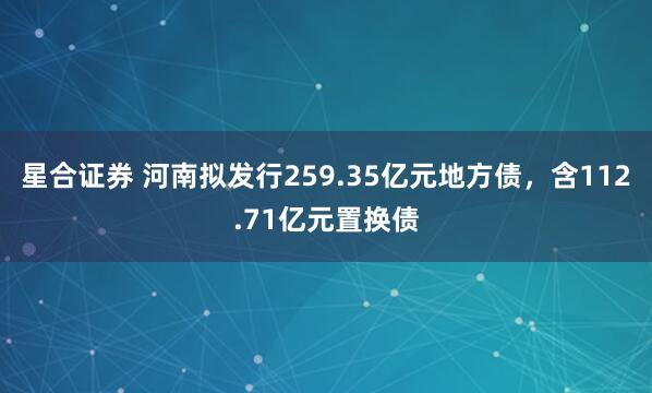 星合证券 河南拟发行259.35亿元地方债，含112.71亿元置换债