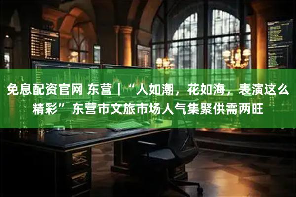 免息配资官网 东营|“人如潮,花如海,表演这么精彩” 东营市文旅市场人气集聚供需两旺